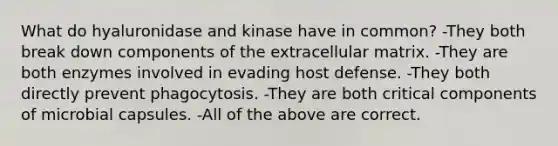 What do hyaluronidase and kinase have in common? -They both break down components of the extracellular matrix. -They are both enzymes involved in evading host defense. -They both directly prevent phagocytosis. -They are both critical components of microbial capsules. -All of the above are correct.