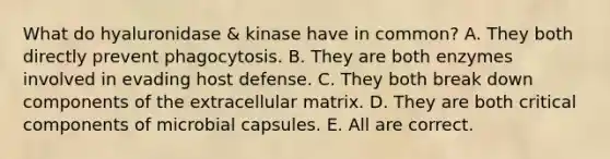 What do hyaluronidase & kinase have in common? A. They both directly prevent phagocytosis. B. They are both enzymes involved in evading host defense. C. They both break down components of the extracellular matrix. D. They are both critical components of microbial capsules. E. All are correct.