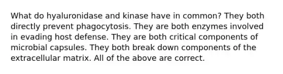 What do hyaluronidase and kinase have in common? They both directly prevent phagocytosis. They are both enzymes involved in evading host defense. They are both critical components of microbial capsules. They both break down components of the extracellular matrix. All of the above are correct.