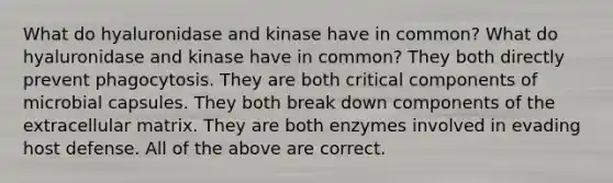 What do hyaluronidase and kinase have in common? What do hyaluronidase and kinase have in common? They both directly prevent phagocytosis. They are both critical components of microbial capsules. They both break down components of the extracellular matrix. They are both enzymes involved in evading host defense. All of the above are correct.