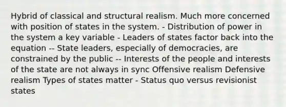 Hybrid of classical and structural realism. Much more concerned with position of states in the system. - Distribution of power in the system a key variable - Leaders of states factor back into the equation -- State leaders, especially of democracies, are constrained by the public -- Interests of the people and interests of the state are not always in sync Offensive realism Defensive realism Types of states matter - Status quo versus revisionist states