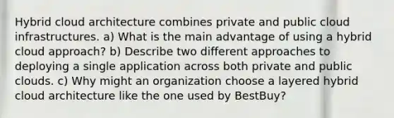 Hybrid cloud architecture combines private and public cloud infrastructures. a) What is the main advantage of using a hybrid cloud approach? b) Describe two different approaches to deploying a single application across both private and public clouds. c) Why might an organization choose a layered hybrid cloud architecture like the one used by BestBuy?