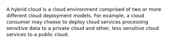 A hybrid cloud is a cloud environment comprised of two or more different cloud deployment models. For example, a cloud consumer may choose to deploy cloud services processing sensitive data to a private cloud and other, less sensitive cloud services to a public cloud.