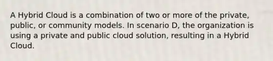 A Hybrid Cloud is a combination of two or more of the private, public, or community models. In scenario D, the organization is using a private and public cloud solution, resulting in a Hybrid Cloud.