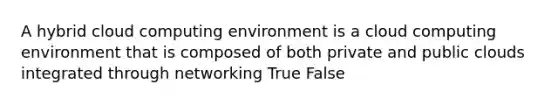 A hybrid cloud computing environment is a cloud computing environment that is composed of both private and public clouds integrated through networking True False