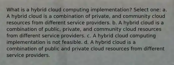 What is a hybrid cloud computing implementation? Select one: a. A hybrid cloud is a combination of private, and community cloud resources from different service providers. b. A hybrid cloud is a combination of public, private, and community cloud resources from different service providers. c. A hybrid cloud computing implementation is not feasible. d. A hybrid cloud is a combination of public and private cloud resources from different service providers.