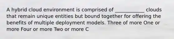 A hybrid cloud environment is comprised of ____________ clouds that remain unique entities but bound together for offering the benefits of multiple deployment models. Three of more One or more Four or more Two or more C