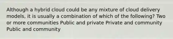 Although a hybrid cloud could be any mixture of cloud delivery models, it is usually a combination of which of the following? Two or more communities Public and private Private and community Public and community