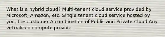 What is a hybrid cloud? Multi-tenant cloud service provided by Microsoft, Amazon, etc. Single-tenant cloud service hosted by you, the customer A combination of Public and Private Cloud Any virtualized compute provider