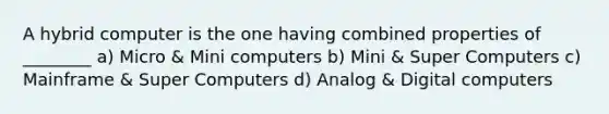 A hybrid computer is the one having combined properties of ________ a) Micro & Mini computers b) Mini & Super Computers c) Mainframe & Super Computers d) Analog & Digital computers