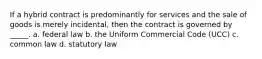 If a hybrid contract is predominantly for services and the sale of goods is merely incidental, then the contract is governed by _____. a. federal law b. the Uniform Commercial Code (UCC) c. common law d. statutory law