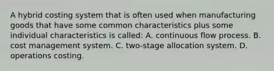 A hybrid costing system that is often used when manufacturing goods that have some common characteristics plus some individual characteristics is called: A. continuous flow process. B. cost management system. C. two-stage allocation system. D. operations costing.