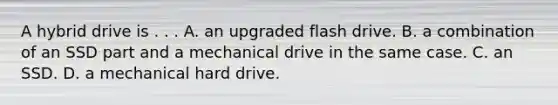 A hybrid drive is . . . A. an upgraded flash drive. B. a combination of an SSD part and a mechanical drive in the same case. C. an SSD. D. a mechanical hard drive.