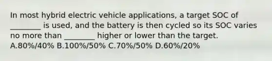 In most hybrid electric vehicle applications, a target SOC of ________ is used, and the battery is then cycled so its SOC varies no more than ________ higher or lower than the target. A.80%/40% B.100%/50% C.70%/50% D.60%/20%