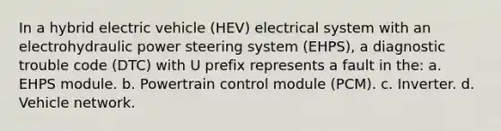 In a hybrid electric vehicle (HEV) electrical system with an electrohydraulic power steering system (EHPS), a diagnostic trouble code (DTC) with U prefix represents a fault in the: a. EHPS module. b. Powertrain control module (PCM). c. Inverter. d. Vehicle network.