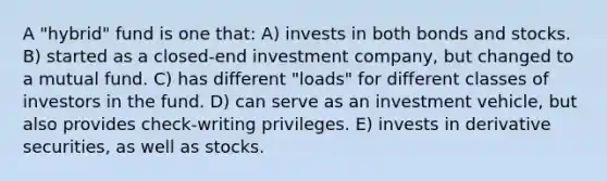 A "hybrid" fund is one that: A) invests in both bonds and stocks. B) started as a closed-end investment company, but changed to a mutual fund. C) has different "loads" for different classes of investors in the fund. D) can serve as an investment vehicle, but also provides check-writing privileges. E) invests in derivative securities, as well as stocks.