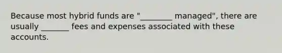 Because most hybrid funds are "________ managed", there are usually _______ fees and expenses associated with these accounts.