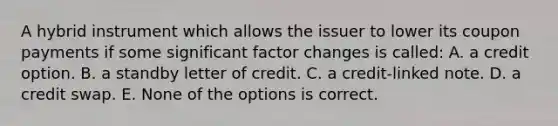 A hybrid instrument which allows the issuer to lower its coupon payments if some significant factor changes is called: A. a credit option. B. a standby letter of credit. C. a credit-linked note. D. a credit swap. E. None of the options is correct.