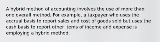 A hybrid method of accounting involves the use of more than one overall method. For example, a taxpayer who uses the accrual basis to report sales and cost of goods sold but uses the cash basis to report other items of income and expense is employing a hybrid method.