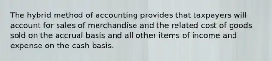 The hybrid method of accounting provides that taxpayers will account for sales of merchandise and the related cost of goods sold on the accrual basis and all other items of income and expense on the cash basis.