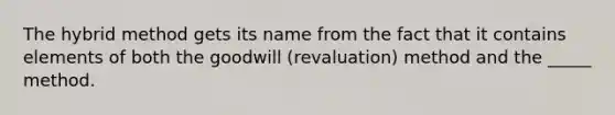 The hybrid method gets its name from the fact that it contains elements of both the goodwill (revaluation) method and the _____ method.