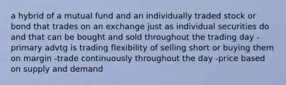 a hybrid of a mutual fund and an individually traded stock or bond that trades on an exchange just as individual securities do and that can be bought and sold throughout the trading day -primary advtg is trading flexibility of selling short or buying them on margin -trade continuously throughout the day -price based on supply and demand