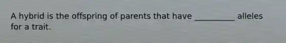 A hybrid is the offspring of parents that have __________ alleles for a trait.