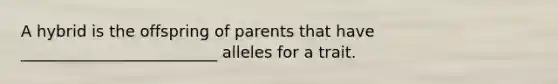 A hybrid is the offspring of parents that have _________________________ alleles for a trait.