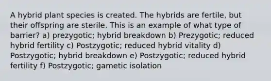 A hybrid plant species is created. The hybrids are fertile, but their offspring are sterile. This is an example of what type of barrier? a) prezygotic; hybrid breakdown b) Prezygotic; reduced hybrid fertility c) Postzygotic; reduced hybrid vitality d) Postzygotic; hybrid breakdown e) Postzygotic; reduced hybrid fertility f) Postzygotic; gametic isolation