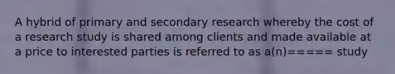 A hybrid of primary and secondary research whereby the cost of a research study is shared among clients and made available at a price to interested parties is referred to as a(n)===== study