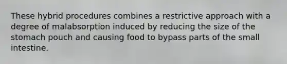 These hybrid procedures combines a restrictive approach with a degree of malabsorption induced by reducing the size of the stomach pouch and causing food to bypass parts of the small intestine.