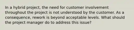 In a hybrid project, the need for customer involvement throughout the project is not understood by the customer. As a consequence, rework is beyond acceptable levels. What should the project manager do to address this issue?