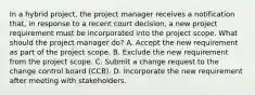 In a hybrid project, the project manager receives a notification that, in response to a recent court decision, a new project requirement must be incorporated into the project scope. What should the project manager do? A. Accept the new requirement as part of the project scope. B. Exclude the new requirement from the project scope. C. Submit a change request to the change control board (CCB). D. Incorporate the new requirement after meeting with stakeholders.