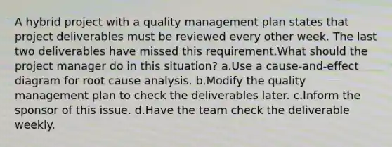 A hybrid project with a quality management plan states that project deliverables must be reviewed every other week. The last two deliverables have missed this requirement.What should the project manager do in this situation? a.Use a cause-and-effect diagram for root cause analysis. b.Modify the quality management plan to check the deliverables later. c.Inform the sponsor of this issue. d.Have the team check the deliverable weekly.