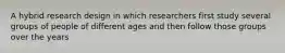 A hybrid research design in which researchers first study several groups of people of different ages and then follow those groups over the years