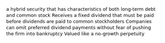 a hybrid security that has characteristics of both long-term debt and common stock Receives a fixed dividend that must be paid before dividends are paid to common stockholders Companies can omit preferred dividend payments without fear of pushing the firm into bankruptcy Valued like a no-growth perpetuity