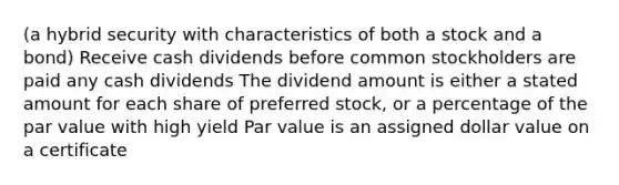 (a hybrid security with characteristics of both a stock and a bond) Receive cash dividends before common stockholders are paid any cash dividends The dividend amount is either a stated amount for each share of preferred stock, or a percentage of the par value with high yield Par value is an assigned dollar value on a certificate