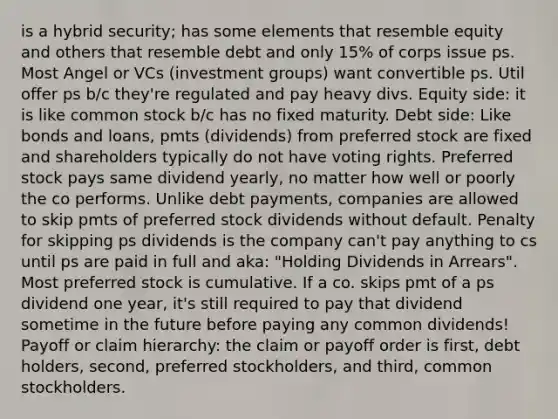 is a hybrid security; has some elements that resemble equity and others that resemble debt and only 15% of corps issue ps. Most Angel or VCs (investment groups) want convertible ps. Util offer ps b/c they're regulated and pay heavy divs. Equity side: it is like common stock b/c has no fixed maturity. Debt side: Like bonds and loans, pmts (dividends) from preferred stock are fixed and shareholders typically do not have voting rights. Preferred stock pays same dividend yearly, no matter how well or poorly the co performs. Unlike debt payments, companies are allowed to skip pmts of preferred stock dividends without default. Penalty for skipping ps dividends is the company can't pay anything to cs until ps are paid in full and aka: "Holding Dividends in Arrears". Most preferred stock is cumulative. If a co. skips pmt of a ps dividend one year, it's still required to pay that dividend sometime in the future before paying any common dividends! Payoff or claim hierarchy: the claim or payoff order is first, debt holders, second, preferred stockholders, and third, common stockholders.