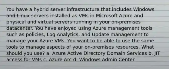 You have a hybrid server infrastructure that includes Windows and Linux servers installed as VMs in Microsoft Azure and physical and virtual servers running in your on-premises datacenter. You have enjoyed using Azure management tools such as policies, Log Analytics, and Update management to manage your Azure VMs. You want to be able to use the same tools to manage aspects of your on-premises resources. What should you use? a. Azure Active Directory Domain Services b. JIT access for VMs c. Azure Arc d. Windows Admin Center