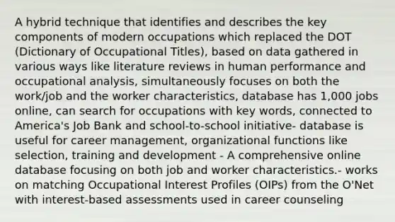 A hybrid technique that identifies and describes the key components of modern occupations which replaced the DOT (Dictionary of Occupational Titles), based on data gathered in various ways like literature reviews in human performance and occupational analysis, simultaneously focuses on both the work/job and the worker characteristics, database has 1,000 jobs online, can search for occupations with key words, connected to America's Job Bank and school-to-school initiative- database is useful for career management, organizational functions like selection, training and development - A comprehensive online database focusing on both job and worker characteristics.- works on matching Occupational Interest Profiles (OIPs) from the O'Net with interest-based assessments used in career counseling