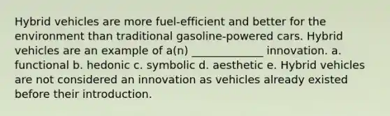 Hybrid vehicles are more fuel-efficient and better for the environment than traditional gasoline-powered cars. Hybrid vehicles are an example of a(n) _____________ innovation. a. functional b. hedonic c. symbolic d. aesthetic e. Hybrid vehicles are not considered an innovation as vehicles already existed before their introduction.