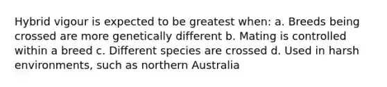 Hybrid vigour is expected to be greatest when: a. Breeds being crossed are more genetically different b. Mating is controlled within a breed c. Different species are crossed d. Used in harsh environments, such as northern Australia