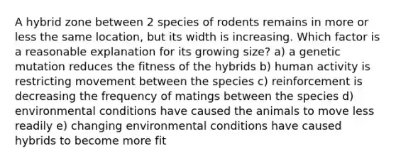 A hybrid zone between 2 species of rodents remains in more or less the same location, but its width is increasing. Which factor is a reasonable explanation for its growing size? a) a genetic mutation reduces the fitness of the hybrids b) human activity is restricting movement between the species c) reinforcement is decreasing the frequency of matings between the species d) environmental conditions have caused the animals to move less readily e) changing environmental conditions have caused hybrids to become more fit