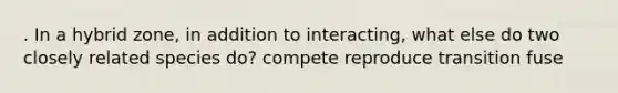 . In a hybrid zone, in addition to interacting, what else do two closely related species do? compete reproduce transition fuse