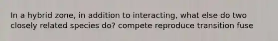 In a hybrid zone, in addition to interacting, what else do two closely related species do? compete reproduce transition fuse