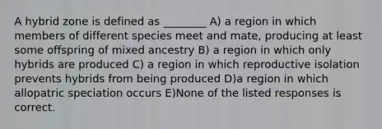 A hybrid zone is defined as ________ A) a region in which members of different species meet and mate, producing at least some offspring of mixed ancestry B) a region in which only hybrids are produced C) a region in which reproductive isolation prevents hybrids from being produced D)a region in which allopatric speciation occurs E)None of the listed responses is correct.