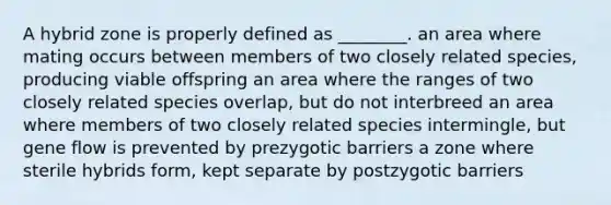 A hybrid zone is properly defined as ________. an area where mating occurs between members of two closely related species, producing viable offspring an area where the ranges of two closely related species overlap, but do not interbreed an area where members of two closely related species intermingle, but gene flow is prevented by prezygotic barriers a zone where sterile hybrids form, kept separate by postzygotic barriers