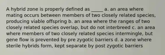 A hybrid zone is properly defined as _____ a. an area where mating occurs between members of two closely related species, producing viable offspring b. an area where the ranges of two closely related species overlap, but do not interbreed c. an area where members of two closely related species intermingle, but gene flow is prevented by pre zygotic barriers d. a zone where sterile hybrids form, kept separate by post zygotic barriers