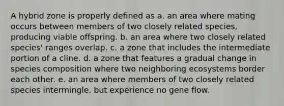 A hybrid zone is properly defined as a. an area where mating occurs between members of two closely related species, producing viable offspring. b. an area where two closely related species' ranges overlap. c. a zone that includes the intermediate portion of a cline. d. a zone that features a gradual change in species composition where two neighboring ecosystems border each other. e. an area where members of two closely related species intermingle, but experience no gene flow.