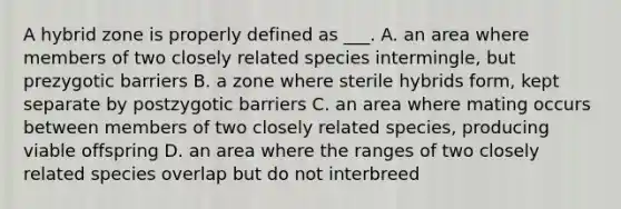 A hybrid zone is properly defined as ___. A. an area where members of two closely related species intermingle, but prezygotic barriers B. a zone where sterile hybrids form, kept separate by postzygotic barriers C. an area where mating occurs between members of two closely related species, producing viable offspring D. an area where the ranges of two closely related species overlap but do not interbreed